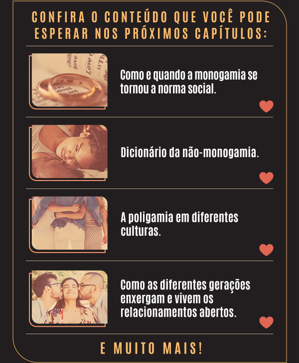 Confira o conteúdo que você pode esperar nos próximos capítulos: Como e quando a monogamia se tornou a norma social. | Dicionário da não-monogamia. | A poligamia em diferentes culturas. | Como as diferentes gerações enxergam e vivem os relacionamentos abertos. | E muito mais!
