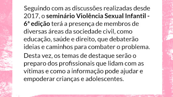 Seguindo com as discussões realizadas desde 2017, o seminário Violência Sexual Infantil - 6ª edição terá a presença de membros de diversas áreas da sociedade civil, como educação, saúde e direito, que debaterão ideias e caminhos para combater o problema. 
Desta vez, os temas de destaque serão o preparo dos profissionais que lidam com as vítimas e como a informação pode ajudar e empoderar crianças e adolescentes. 