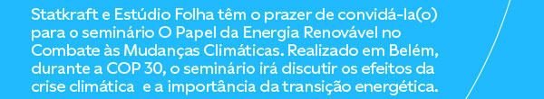 Statkraft e Estúdio Folha têm o prazer de convidá-la(o) para o seminário O Papel da Energia Renovável no Combate às Mudanças Climáticas. Realizado em Belém, durante a COP 30, o seminário irá discutir os efeitos da crise climática  e a importância da transição energética.