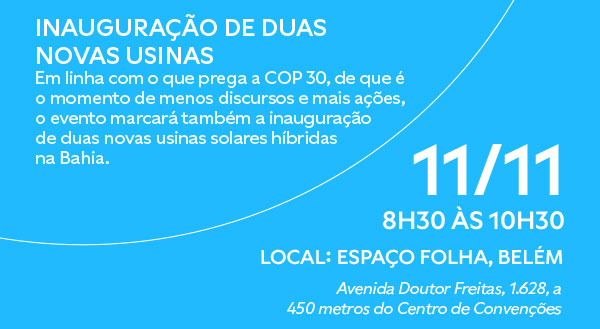 INAUGURAÇÃO DE DUAS NOVAS USINAS Em linha com o que prega a COP 30, de que é o momento de menos discursos e mais ações, o evento marcará também a inauguração de duas novas usinas solares híbridas na Bahia. 11/11, 8h30 às 10h30. Local: Espaço Folha, Belém