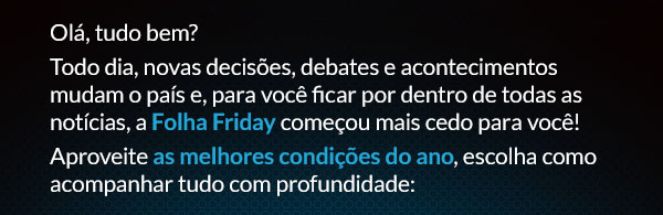 Olá, tudo bem? Todo dia, novas decisões, debates e acontecimentos mudam o país e, para você ficar por dentro de todas as notícias, a Folha Friday começou mais cedo para você! Aproveite as melhores condições do ano, escolha como acompanhar tudo com profundidade: