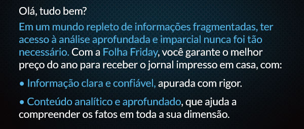 Olá, tudo bem? Em um mundo repleto de informações fragmentadas, ter acesso à análise aprofundada e imparcial nunca foi tão necessário. Com a Folha Friday, você garante o melhor preço do ano para receber o jornal impresso em casa, com: • Informação clara e confiável, apurada com rigor. • Conteúdo analítico e aprofundado, que ajuda a compreender os fatos em toda a sua dimensão.