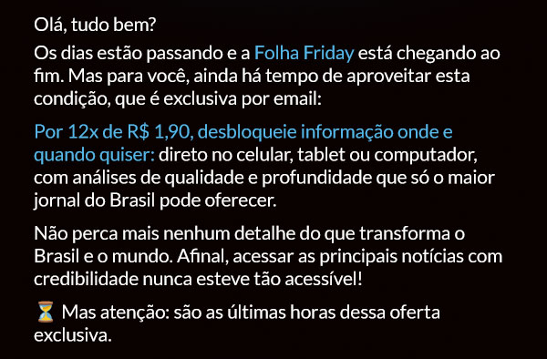 Olá, tudo bem? Os dias estão passando e a Folha Friday está chegando ao fim. Mas para você, ainda há tempo de aproveitar esta condição, que é exclusiva por email: Por 12x de R$ 1,90, desbloqueie informação onde e quando quiser: direto no celular, tablet ou computador, com análises de qualidade e profundidade que só o maior jornal do Brasil pode oferecer.
Não perca mais nenhum detalhe do que transforma o Brasil e o mundo. Afinal, acessar as principais notícias com credibilidade nunca esteve tão acessível! ⏳ Mas atenção: são as últimas horas dessa oferta exclusiva.