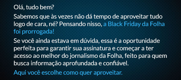 Olá, tudo bem?
Sabemos que às vezes não dá tempo de aproveitar tudo logo de cara, né? Pensando nisso, a Black Friday da Folha foi prorrogada! Se você ainda estava em dúvida, essa é a oportunidade perfeita para garantir sua assinatura e começar a ter acesso ao melhor do jornalismo da Folha, feito para quem busca informação aprofundada e confiável.
Aqui você escolhe como quer aproveitar. 
