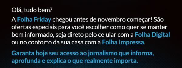 Olá, tudo bem? A Folha Friday chegou antes de novembro começar! São ofertas especiais para você escolher como quer se manter bem informado, seja direto pelo celular com a Folha Digital ou no conforto da sua casa com a Folha Impressa. Garanta hoje seu acesso ao jornalismo que informa, aprofunda e explica o que realmente importa.