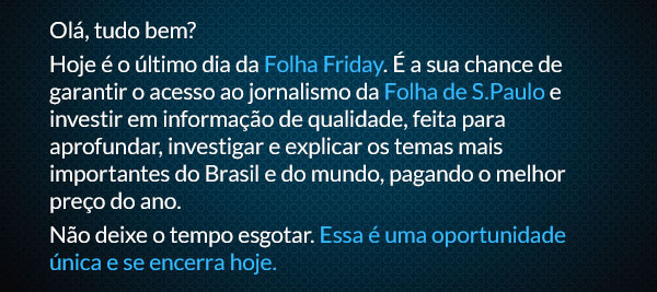 Olá, tudo bem? Hoje é o último dia da Folha Friday. É a sua chance de garantir o acesso ao jornalismo da Folha de S.Paulo e investir em informação de qualidade, feita para aprofundar, investigar e explicar os temas mais importantes do Brasil e do mundo, pagando o melhor preço do ano. Não deixe o tempo esgotar. Essa é uma oportunidade única e se encerra hoje.