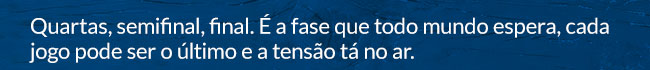Quartas, semifinal, final. É a fase que todo mundo espera, cada jogo pode ser o último e a tensão tá no ar.