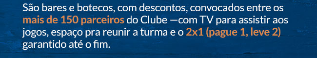 São bares e botecos com descontos convocados entre os mais de 150 parceiros do Clube —com TV para assistir aos jogos, espaço pra reunir a turma e o 2x1 (pague 1 leve 2) garantido até o fim.