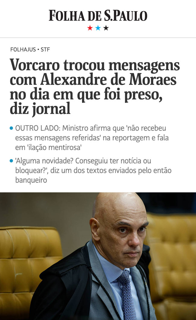 Folha de S.Paulo - Vorcaro trocou mensagens com Alexandre de Moraes no dia em que foi preso, diz jornal. OUTRO LADO: Ministro afirma que 'não recebeu essas mensagens referidas' na reportagem e fala em 'ilação mentirosa' Alguma novidade? Conseguiu ter notícia ou bloquear?', diz um dos textos enviados pelo então banqueiro.
